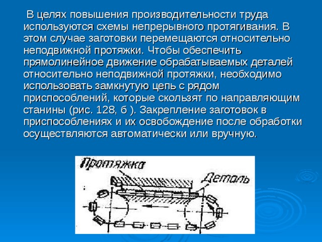 В целях повышения производительности труда используются схемы непрерывного протягивания. В этом случае заготовки перемещаются относительно неподвижной протяжки. Чтобы обеспечить прямолинейное движение обрабатываемых деталей относительно неподвижной протяжки, необходимо использовать замкнутую цепь с рядом приспособлений, которые скользят по направляющим станины (рис. 128, б ). Закрепление заготовок в приспособлениях и их освобождение после обработки осуществляются автоматически или вручную.