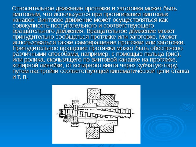 Относительное движение протяжки и заготовки может быть винтовым, что используется при протягивании винтовых канавок. Винтовое движение может осуществляться как совокупность поступательного и соответствующего вращательного движения. Вращательное движение может принудительно сообщаться протяжке или заготовке. Может использоваться также самовращение протяжки или заготовки. Принудительное вращение протяжки может быть обеспечено различными способами, например, с помощью пальца (рис), или ролика, скользящего по винтовой канавке на протяжке, копирной линейки, от копирного винта через зубчатую пару, путем настройки соответствующей кинематической цепи станка и т. п.