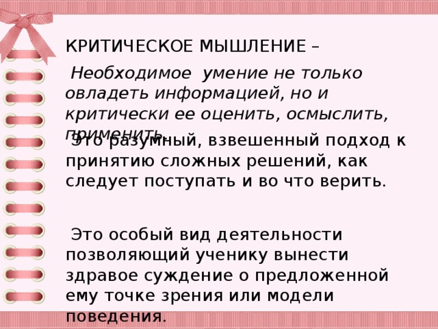 КРИТИЧЕСКОЕ МЫШЛЕНИЕ –  Необходимое умение не только овладеть информацией, но и критически ее оценить, осмыслить, применить.  Это разумный, взвешенный подход к принятию сложных решений, как следует поступать и во что верить.  Это особый вид деятельности позволяющий ученику вынести здравое суждение о предложенной ему точке зрения или модели поведения.