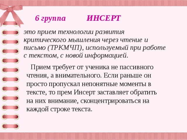 6 группа ИНСЕРТ это прием технологии развития критического мышления через чтение и письмо (ТРКМЧП), используемый при работе с текстом, с новой информацией .  Прием требует от ученика не пассивного чтения, а внимательного. Если раньше он просто пропускал непонятные моменты в тексте, то прем Инсерт заставляет обратить на них внимание, сконцентрироваться на каждой строке текста.