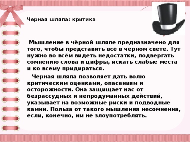 Черная шляпа: критика      Мышление в чёрной шляпе предназначено для того, чтобы представить всё в чёрном свете. Тут нужно во всём видеть недостатки, подвергать сомнению слова и цифры, искать слабые места и ко всему придираться.  Черная шляпа позволяет дать волю критическим оценками, опасениям и осторожности. Она защищает нас от безрассудных и непродуманных действий, указывает на возможные риски и подводные камни. Польза от такого мышления несомненна, если, конечно, им не злоупотреблять.