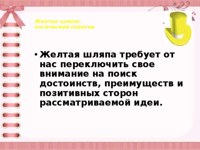 Желтая шляпа:  логический позитив     Желтая шляпа требует от нас переключить свое внимание на поиск достоинств, преимуществ и позитивных сторон рассматриваемой идеи.