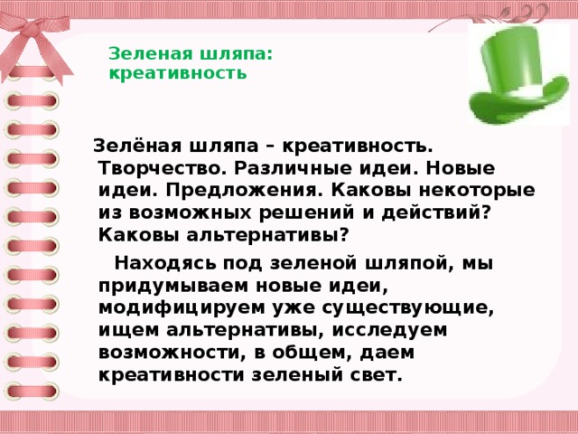 Зеленая шляпа:  креативность     Зелёная шляпа – креативность. Творчество. Различные идеи. Новые идеи. Предложения. Каковы некоторые из возможных решений и действий? Каковы альтернативы?  Находясь под зеленой шляпой, мы придумываем новые идеи, модифицируем уже существующие, ищем альтернативы, исследуем возможности, в общем, даем креативности зеленый свет.