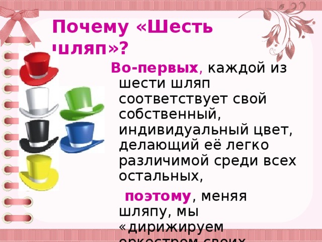 Почему «Шесть шляп»? Во-первых , каждой из шести шляп соответствует свой собственный, индивидуальный цвет, делающий её легко различимой среди всех остальных,  поэтому , меняя шляпу, мы «дирижируем оркестром своих мыслей», придаём им нужное направление;