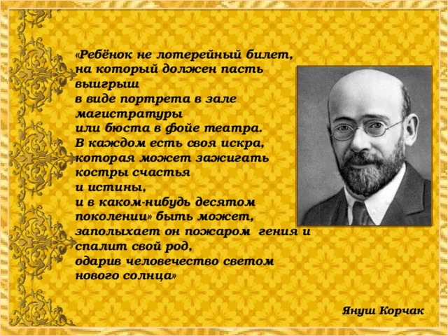 «Ребёнок не лотерейный билет,  на который должен пасть выигрыш  в виде портрета в зале магистратуры  или бюста в фойе театра.  В каждом есть своя искра, которая может зажигать костры счастья  и истины,  и в каком-нибудь десятом поколении» быть может, заполыхает он пожаром гения и спалит свой род,  одарив человечество светом нового солнца»       Януш Корчак