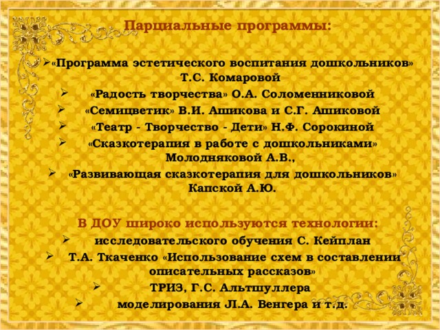 Парциальные программы:  «Программа эстетического воспитания дошкольников» Т.С. Комаровой «Радость творчества» О.А. Соломенниковой «Семицветик» В.И. Ашикова и С.Г. Ашиковой  «Театр - Творчество - Дети» Н.Ф. Сорокиной «Сказкотерапия в работе с дошкольниками» Молодняковой А.В., «Развивающая сказкотерапия для дошкольников» Капской А.Ю.   В ДОУ широко используются технологии: