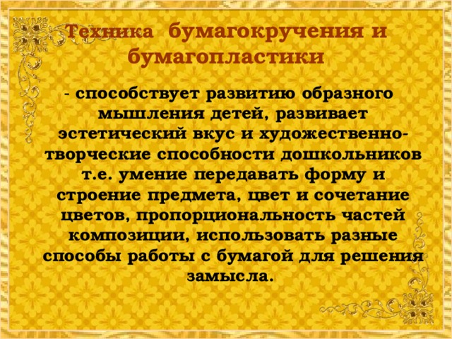 Техника бумагокручения и бумагопластики  - способствует развитию образного мышления детей, развивает эстетический вкус и художественно-творческие способности дошкольников т.е. умение передавать форму и строение предмета, цвет и сочетание цветов, пропорциональность частей композиции, использовать разные способы работы с бумагой для решения замысла.