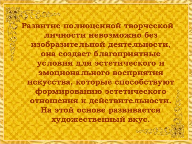 Развитие полноценной творческой личности невозможно без изобразительной деятельности, она создает благоприятные условия для эстетического и эмоционального восприятия искусства, которые способствуют формированию эстетического отношения к действительности. На этой основе развивается художественный вкус.