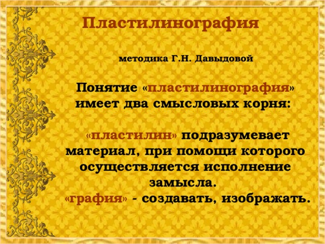 Пластилинография   методика Г.Н. Давыдовой   Понятие « пластилинография » имеет два смысловых корня:   «пластилин» подразумевает материал, при помощи которого осуществляется исполнение замысла.  «графия» - создавать, изображать.