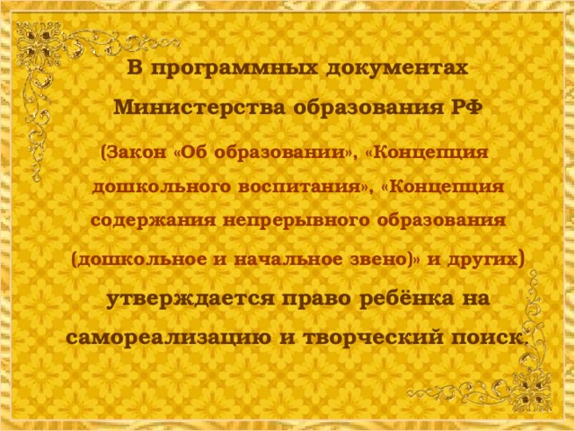 В программных документах Министерства образования РФ   (Закон «Об образовании», «Концепция дошкольного воспитания», «Концепция содержания непрерывного образования (дошкольное и начальное звено)» и других ) утверждается право ребёнка на самореализацию и творческий поиск .