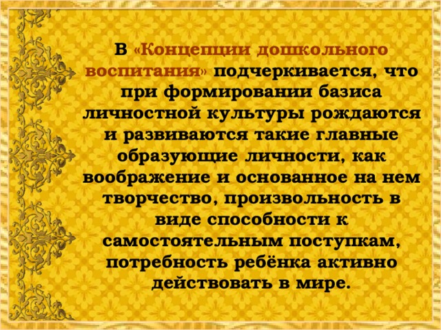 В  «Концепции дошкольного воспитания» подчеркивается, что при формировании базиса личностной культуры рождаются и развиваются такие главные образующие личности, как воображение и основанное на нем творчество, произвольность в виде способности к самостоятельным поступкам, потребность ребёнка активно действовать в мире.