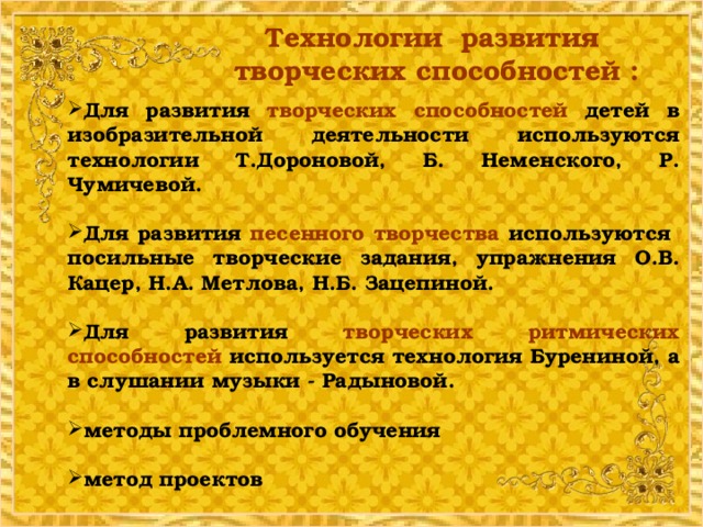 Технологии развития творческих способностей : Для развития творческих способностей детей в изобразительной деятельности используются технологии Т.Дороновой, Б. Неменского, Р. Чумичевой.  Для развития песенного творчества используются посильные творческие задания, упражнения О.В. Кацер, Н.А. Метлова, Н.Б. Зацепиной.  Для развития творческих ритмических способностей используется технология Бурениной, а в слушании музыки - Радыновой.  методы проблемного обучения