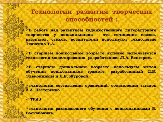 Технологии развития творческих способностей : В работе над развитием художественного литературного творчества у дошкольников - это сочинение сказок, рассказов, стихов, воспитатели используют технологию Ткаченко Т.А.  В старшем дошкольном возрасте активно используется технология моделирования, разработанная JI.A. Венгером.  В старшем дошкольном возрасте используем метод обучения дошкольников грамоте, разработанный Д.Б. Элькониным и Л.Е. Журовой.  технологии составления сравнений, составления загадок А.А. Нестеренко   ТРИЗ