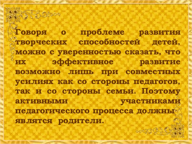 Говоря о проблеме развития творческих способностей детей, можно с уверенностью сказать, что их эффективное развитие возможно лишь при совместных усилиях как со стороны педагогов, так и со стороны семьи. Поэтому активными участниками педагогического процесса должны являтся родители.