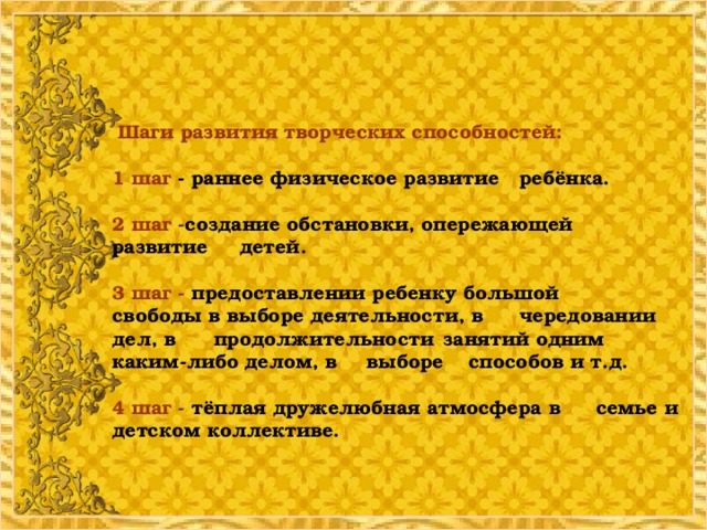 Шаги развития творческих способностей:   1 шаг - раннее физическое развитие  ребёнка.    2 шаг - создание обстановки, опережающей  развитие  детей.   3 шаг - предоставлении ребенку большой    свободы в выборе деятельности, в    чередовании дел, в  продолжительности  занятий одним  каким-либо делом, в  выборе  способов и т.д.   4 шаг - тёплая дружелюбная атмосфера в    семье и детском коллективе.