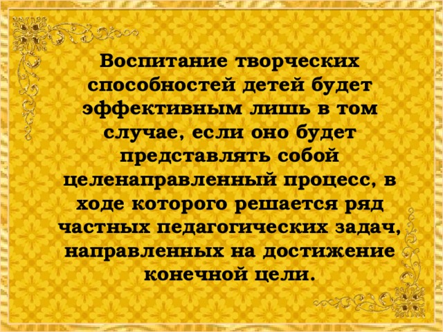 Воспитание творческих способностей детей будет эффективным лишь в том случае, если оно будет представлять собой целенаправленный процесс, в ходе которого решается ряд частных педагогических задач, направленных на достижение конечной цели.