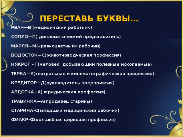 ПЕРЕСТАВЬ БУКВЫ… РВАЧ—В (медицинский работник) СОПЛО—П( дипломатический представитель) МАРЛЯ—М(«разноцветный» рабочий) ВОДОСТОК—С(животноводческая профессия) НЯКРОГ – Г(человек, добывающий полезные ископаемые) ТЕРКА—А(театральная и кинематографическая профессия) КРЕДИТОР—Д(руководитель предприятия) АВДОТКА –А( юридическая профессия) ТРАВИНКА—А(продавец старины) СТАРИНА-С(младший медицинский рабочий) ФИАКР-Ф(волшебная цирковая профессия)