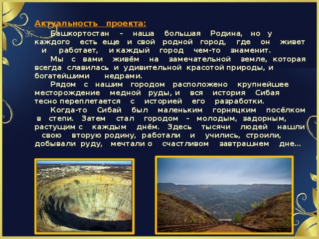 Актуальность проекта:   Башкортостан – наша большая Родина, но у каждого есть еще и свой родной город, где он живет и работает, и каждый город чем-то знаменит.   Мы с вами живём на замечательной земле, которая всегда славилась и удивительной красотой природы, и богатейшими недрами.   Рядом с нашим городом расположено крупнейшее месторождение медной руды, и вся история Сибая тесно переплетается с историей его разработки.   Когда-то Сибай был маленьким горняцким посёлком в степи. Затем стал городом – молодым, задорным, растущим с каждым днём. Здесь тысячи людей нашли свою вторую родину, работали и учились, строили, добывали руду, мечтали о счастливом завтрашнем дне…