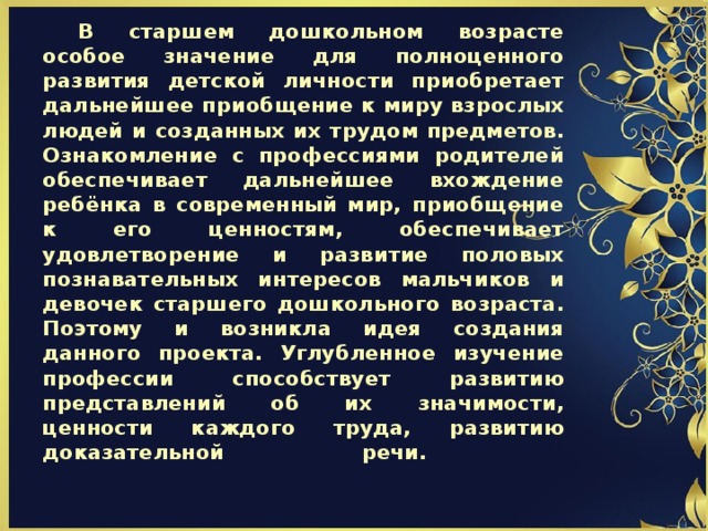 В старшем дошкольном возрасте особое значение для полноценного развития детской личности приобретает дальнейшее приобщение к миру взрослых людей и созданных их трудом предметов. Ознакомление с профессиями родителей обеспечивает дальнейшее вхождение ребёнка в современный мир, приобщение к его ценностям, обеспечивает удовлетворение и развитие половых познавательных интересов мальчиков и девочек старшего дошкольного возраста. Поэтому и возникла идея создания данного проекта. Углубленное изучение профессии способствует развитию представлений об их значимости, ценности каждого труда, развитию доказательной речи.