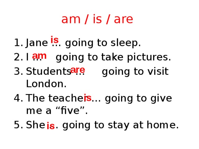 am / is / are is Jane … going to sleep. I … going to take pictures. Students … going to visit London. The teacher … going to give me a “five”. She … going to stay at home. am are is is