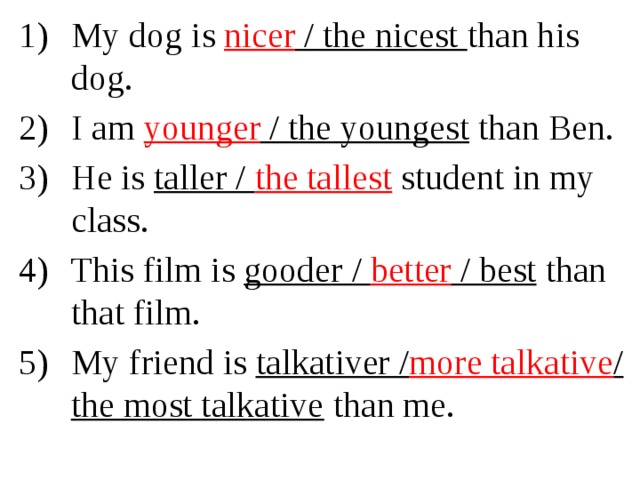 My dog is nicer / the nicest than his dog. I am younger / the youngest than Ben. He is taller / the tallest  student in my class. This film is gooder / better / best than that film. My friend is talkativer / more talkative / the most talkative