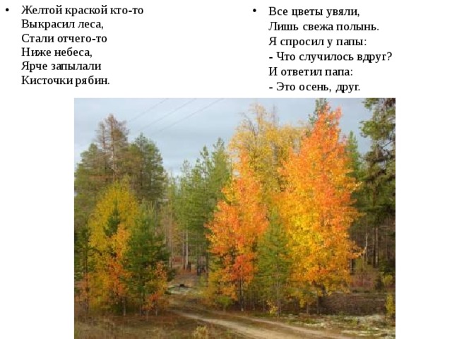 Все цветы увяли,   Лишь свежа полынь.   Я спросил у папы:  - Что случилось вдруг?   И ответил папа:  - Это осень, друг. Желтой краской кто-то   Выкрасил леса,   Стали отчего-то   Ниже небеса,   Ярче запылали   Кисточки рябин. 