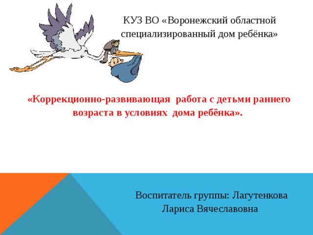 КУЗ ВО «Воронежский областной специализированный дом ребёнка» «Коррекционно-развивающая работа с детьми раннего возраста в условиях дома ребёнка». Воспитатель группы: Лагутенкова Лариса Вячеславовна