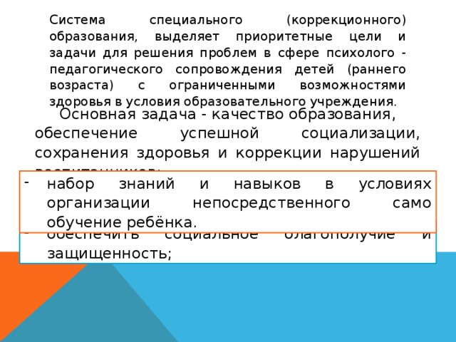 Система специального (коррекционного) образования, выделяет приоритетные цели и задачи для решения проблем в сфере психолого - педагогического сопровождения детей (раннего возраста) с ограниченными возможностями здоровья в условия образовательного учреждения. Основная задача - качество образования, обеспечение успешной социализации, сохранения здоровья и коррекции нарушений воспитанников: