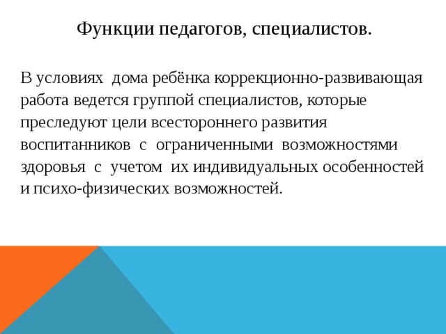 Функции педагогов, специалистов. В условиях дома ребёнка коррекционно-развивающая работа ведется группой специалистов, которые преследуют цели всестороннего развития воспитанников с ограниченными возможностями здоровья с учетом их индивидуальных особенностей и психо-физических возможностей.