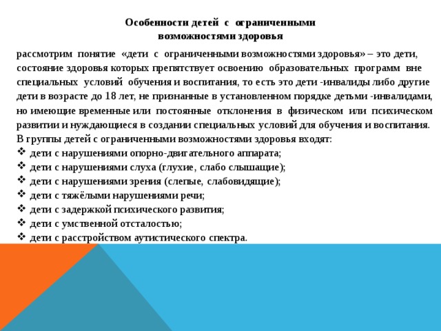 Особенности детей с ограниченными возможностями здоровья рассмотрим понятие «дети с ограниченными возможностями здоровья» – это дети, состояние здоровья которых препятствует освоению образовательных программ вне специальных условий обучения и воспитания, то есть это дети -инвалиды либо другие дети в возрасте до 18 лет, не признанные в установленном порядке детьми -инвалидами, но имеющие временные или постоянные отклонения в физическом или психическом развитии и нуждающиеся в создании специальных условий для обучения и воспитания. В группы детей с ограниченными возможностями здоровья входят: