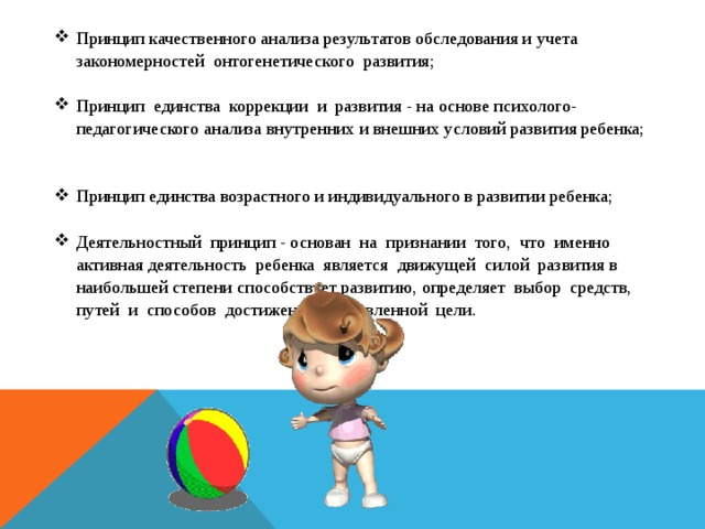 Принцип качественного анализа результатов обследования и учета закономерностей онтогенетического развития; Принцип единства коррекции и развития - на основе психолого-педагогического анализа внутренних и внешних условий развития ребенка; Принцип единства возрастного и индивидуального в развитии ребенка; Деятельностный принцип - основан на признании того, что именно активная деятельность ребенка является движущей силой развития в наибольшей степени  способствует развитию, определяет выбор средств, путей и способов достижения поставленной цели.