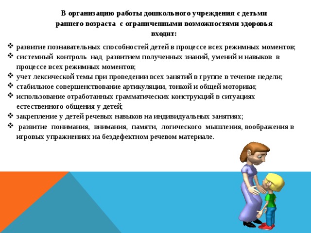 В организацию работы дошкольного учреждения с детьми раннего возраста с ограниченными возможностями здоровья входит: развитие познавательных способностей детей в процессе всех режимных моментов; системный контроль над развитием полученных знаний, умений и навыков в процессе всех режимных моментов; учет лексической темы при проведении всех занятий в группе в течение недели; стабильное совершенствование артикуляции, тонкой и общей моторики; использование отработанных грамматических конструкций в ситуациях естественного общения у детей; закрепление у детей речевых навыков на индивидуальных занятиях;  развитие понимания, внимания, памяти, логического мышления, воображения в игровых упражнениях на бездефектном речевом материале.  