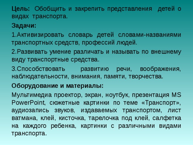 Цель:   Обобщить и закрепить представления детей о видах  транспорта. Задачи: Активизировать словарь детей словами-названиями транспортных средств, профессий людей. Развивать умение различать и называть по внешнему виду транспортные средства. Способствовать развитию речи, воображения, наблюдательности, внимания, памяти, творчества. Оборудование и материалы: Мультимедиа проектор, экран, ноутбук, презентация MS PowerPoint, сюжетные картинки по теме «Транспорт», аудиозапись звуков, издаваемых транспортом, лист ватмана, клей, кисточка, тарелочка под клей, салфетка на каждого ребенка, картинки с различными видами транспорта.