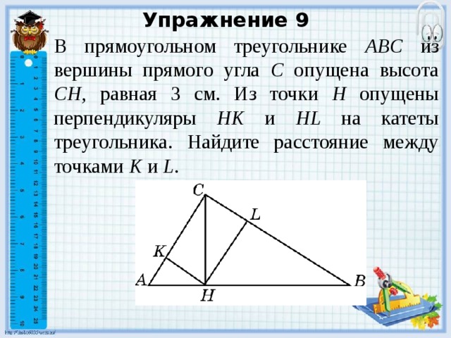 Упражнение 9 В прямоугольном треугольнике ABC из вершины прямого угла C опущена высота CH , равная 3 см. Из точки H опущены перпендикуляры HK и HL на катеты треугольника. Найдите расстояние между точками K и L . В режиме слайдов ответы появляются после кликанья мышкой