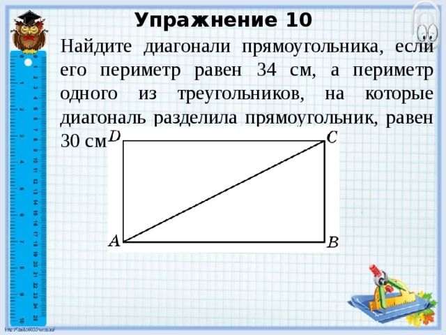 Упражнение 10 Найдите диагонали прямоугольника, если его периметр равен 34 см, а периметр одного из треугольников, на которые диагональ разделила прямоугольник, равен 30 см. В режиме слайдов ответы появляются после кликанья мышкой