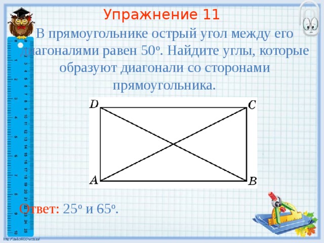 Упражнение 11 В прямоугольнике острый угол между его диагоналями равен 50 о . Найдите углы, которые образуют диагонали со сторонами прямоугольника. В режиме слайдов ответы появляются после кликанья мышкой Ответ: 25 о и 65 о .