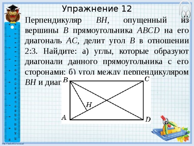 Упражнение 12 Перпендикуляр BH , опущенный из вершины B прямоугольника ABCD на его диагональ AC , делит угол B в отношении 2:3. Найдите: а) углы, которые образуют диагонали данного прямоугольника с его сторонами; б) угол между перпендикуляром BH и диагональю BD . В режиме слайдов ответы появляются после кликанья мышкой