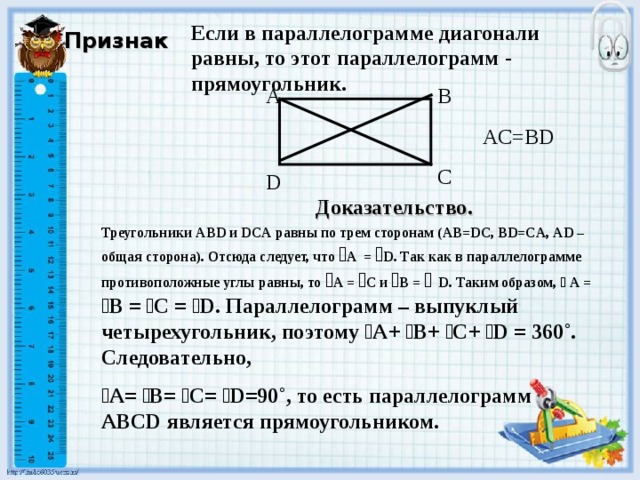 Если в параллелограмме диагонали равны, то этот параллелограмм - прямоугольник. Признак A B AC=BD C D Доказательство. Треугольники ABD и DCA равны по трем сторонам ( AB=DC, BD=CA,  AD – общая сторона). Отсюда следует, что ﮮ А =  ﮮ D. Так как в параллелограмме противоположные углы равны, то ﮮ А = ﮮ С и ﮮ B =  ﮮ  D. Таким образом, ﮮ  А = ﮮ В = ﮮ С = ﮮ D. Параллелограмм – выпуклый четырехугольник, поэтому ﮮ А+ ﮮ B+ ﮮ С+ ﮮ D = 360˚. Следовательно, ﮮ A= ﮮ B= ﮮ C= ﮮ D=90˚ , то есть параллелограмм ABCD является прямоугольником.