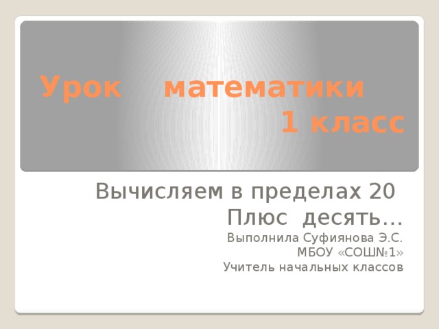 Урок математики  1 класс   Вычисляем в пределах 20 Плюс десять… Выполнила Суфиянова Э.С. МБОУ «СОШ№1» Учитель начальных классов