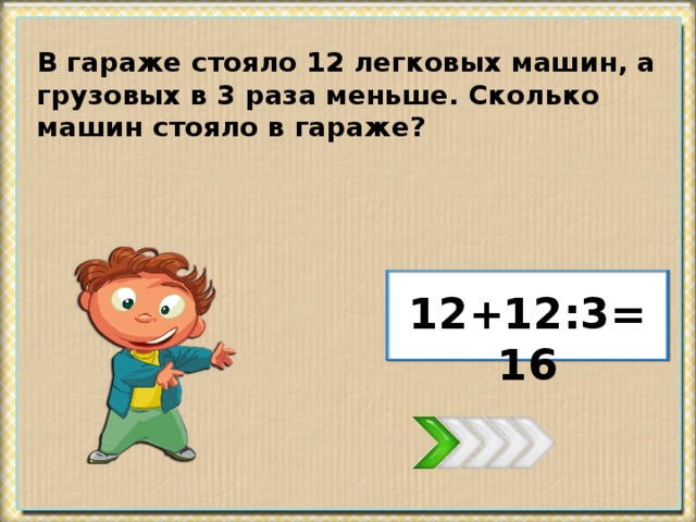 В гараже стояло 12 легковых машин, а грузовых в 3 раза меньше. Сколько машин стояло в гараже? 12+12:3=16