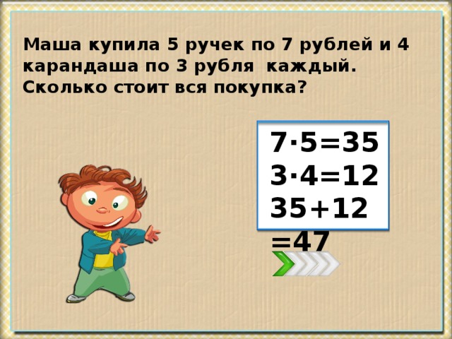 Маша купила 5 ручек по 7 рублей и 4 карандаша по 3 рубля каждый. Сколько стоит вся покупка? 7·5=35 3·4=12 35+12=47