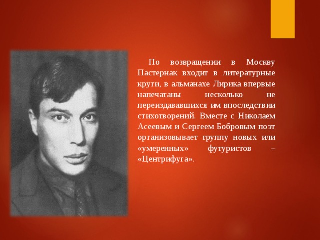 По возвращении в Москву Пастернак входит в литературные круги, в альманахе Лирика впервые напечатаны несколько не переиздававшихся им впоследствии стихотворений. Вместе с Николаем Асеевым и Сергеем Бобровым поэт организовывает группу новых или «умеренных» футуристов – «Центрифуга».