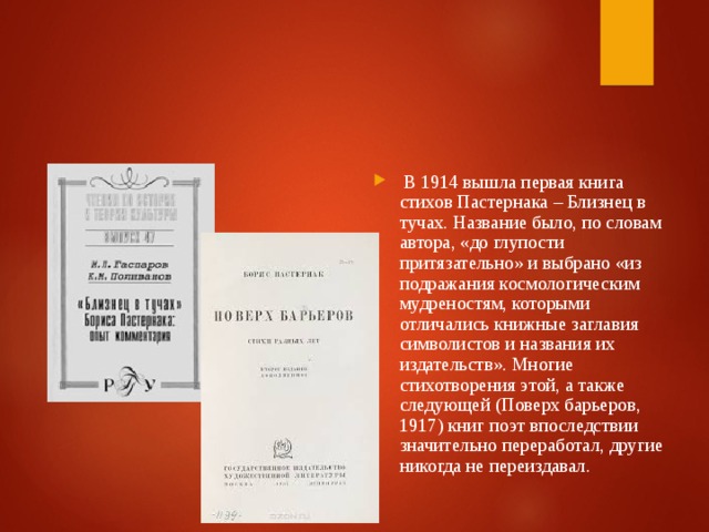 В 1914 вышла первая книга стихов Пастернака – Близнец в тучах. Название было, по словам автора, «до глупости притязательно» и выбрано «из подражания космологическим мудреностям, которыми отличались книжные заглавия символистов и названия их издательств». Многие стихотворения этой, а также следующей (Поверх барьеров, 1917) книг поэт впоследствии значительно переработал, другие никогда не переиздавал.