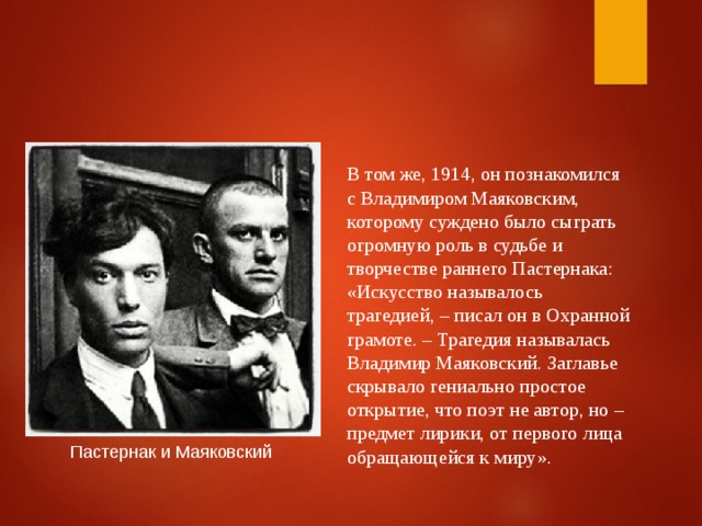 В том же, 1914, он познакомился с Владимиром Маяковским, которому суждено было сыграть огромную роль в судьбе и творчестве раннего Пастернака: «Искусство называлось трагедией, – писал он в Охранной грамоте. – Трагедия называлась Владимир Маяковский. Заглавье скрывало гениально простое открытие, что поэт не автор, но – предмет лирики, от первого лица обращающейся к миру». Пастернак и Маяковский