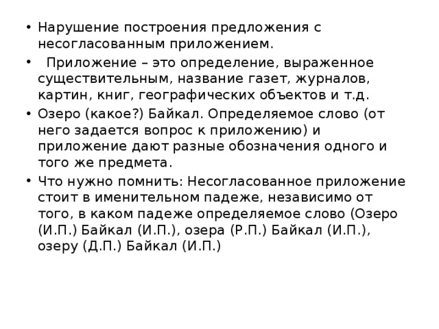 Нарушение построения предложения с несогласованным приложением.   Приложение – это определение, выраженное существительным, название газет, журналов, картин, книг, географических объектов и т.д. Озеро (какое?) Байкал. Определяемое слово (от него задается вопрос к приложению) и приложение дают разные обозначения одного и того же предмета. Что нужно помнить: Несогласованное приложение стоит в именительном падеже, независимо от того, в каком падеже определяемое слово (Озеро (И.П.) Байкал (И.П.), озера (Р.П.) Байкал (И.П.), озеру (Д.П.) Байкал (И.П.) 