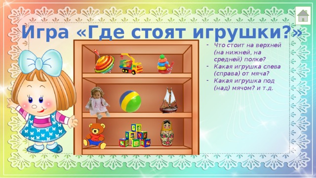 Игра «Где стоят игрушки?» Что стоит на верхней (на нижней, на средней) полке? Какая игрушка слева (справа) от мяча? Какая игрушка под (над) мячом? и т.д.