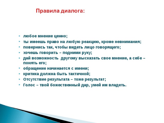 любое мнение ценно; ты имеешь право на любую реакцию, кроме невнимания; повернись так, чтобы видеть лицо говорящего; хочешь говорить – подними руку; дай возможность другому высказать свое мнение, а себе – понять его; обращение начинается с имени; критика должна быть тактичной; Отсутствие результата – тоже результат; Голос – твой божественный дар, умей им владеть.