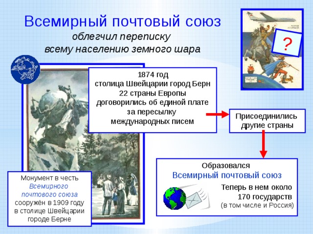 ? Всемирный почтовый союз облегчил переписку всему населению земного шара 1874 год столица Швейцарии город Берн 22 страны Европы договорились об единой плате за пересылку международных писем Присоединились другие страны Образовался Всемирный почтовый союз Теперь в нем около 170 государств (в том числе и Россия) Монумент в честь Всемирного почтового союза  сооружён в 1909 году в столице Швейцарии городе Берне