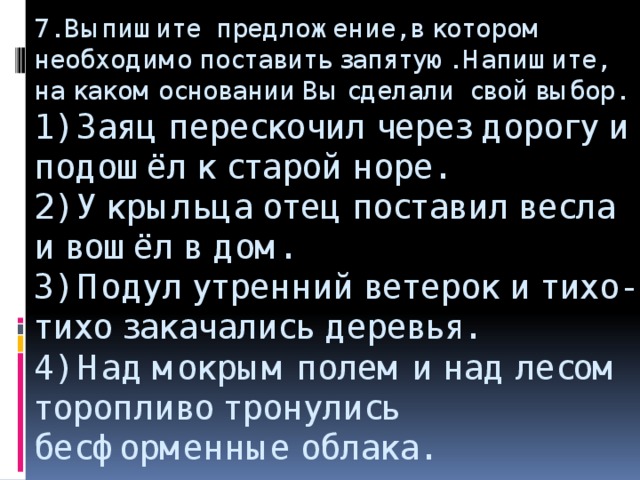 7. Выпишите предложение, в котором необходимо поставить запятую. Напишите, на каком основании Вы сделали свой выбор.  1) Заяц перескочил через дорогу и подошёл к старой норе.  2) У крыльца отец поставил весла и вошёл в дом.  3) Подул утренний ветерок и тихо-тихо закачались деревья.  4) Над мокрым полем и над лесом торопливо тронулись бесформенные облака.