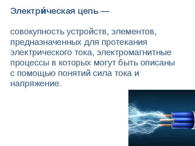 Электри́ческая цепь —  совокупность устройств, элементов, предназначенных для протекания электрического тока, электромагнитные процессы в которых могут быть описаны с помощью понятий сила тока и напряжение.